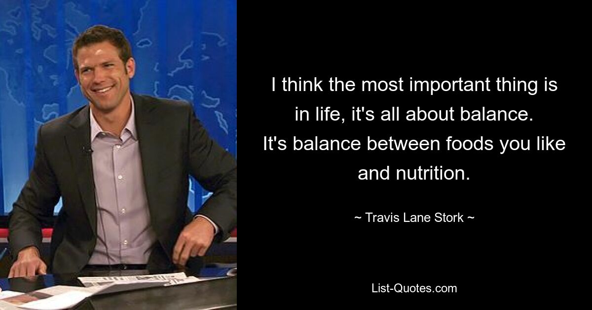 I think the most important thing is in life, it's all about balance. It's balance between foods you like and nutrition. — © Travis Lane Stork