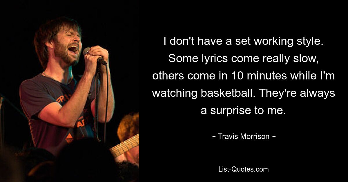 I don't have a set working style. Some lyrics come really slow, others come in 10 minutes while I'm watching basketball. They're always a surprise to me. — © Travis Morrison