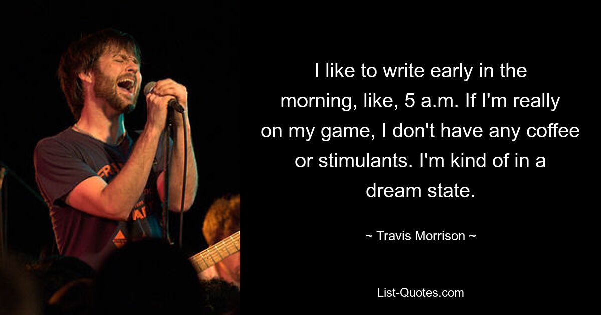 I like to write early in the morning, like, 5 a.m. If I'm really on my game, I don't have any coffee or stimulants. I'm kind of in a dream state. — © Travis Morrison