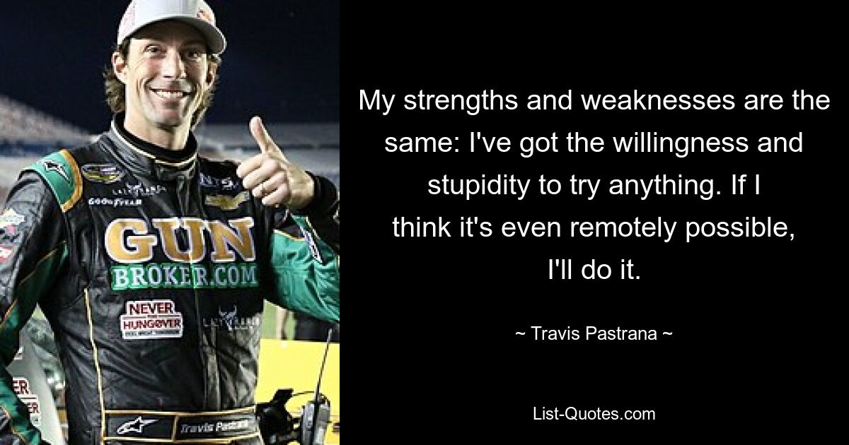 My strengths and weaknesses are the same: I've got the willingness and stupidity to try anything. If I think it's even remotely possible, I'll do it. — © Travis Pastrana