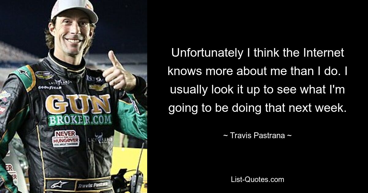 Unfortunately I think the Internet knows more about me than I do. I usually look it up to see what I'm going to be doing that next week. — © Travis Pastrana