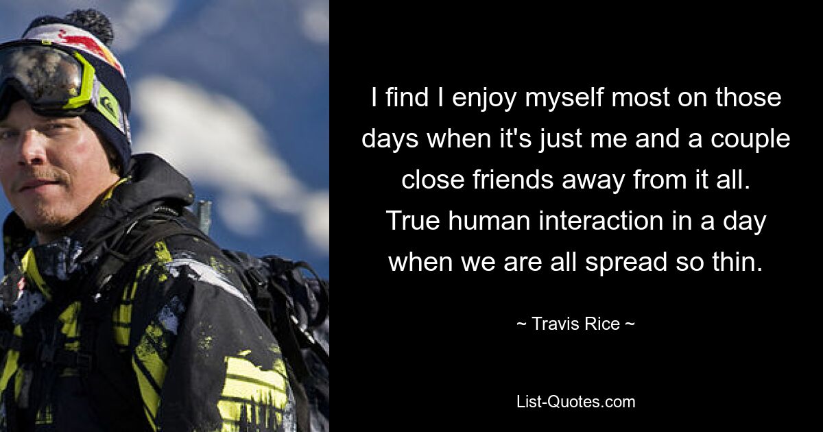 I find I enjoy myself most on those days when it's just me and a couple close friends away from it all. True human interaction in a day when we are all spread so thin. — © Travis Rice