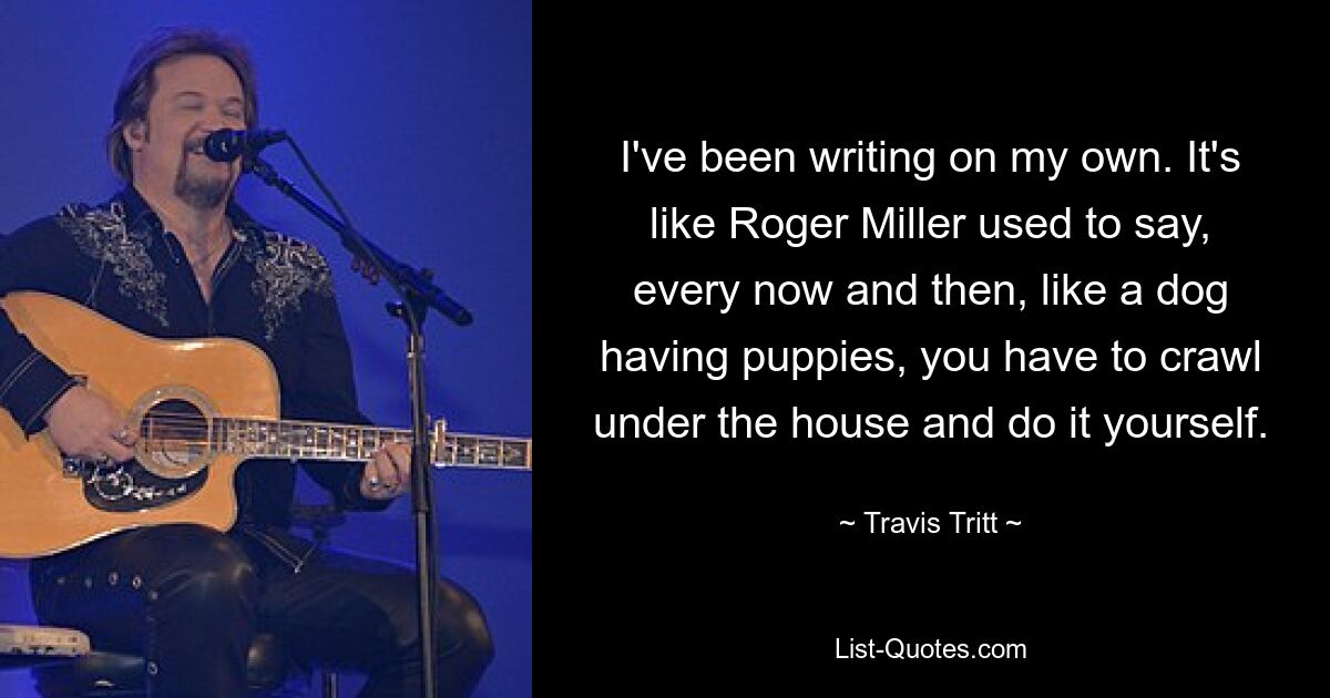 I've been writing on my own. It's like Roger Miller used to say, every now and then, like a dog having puppies, you have to crawl under the house and do it yourself. — © Travis Tritt