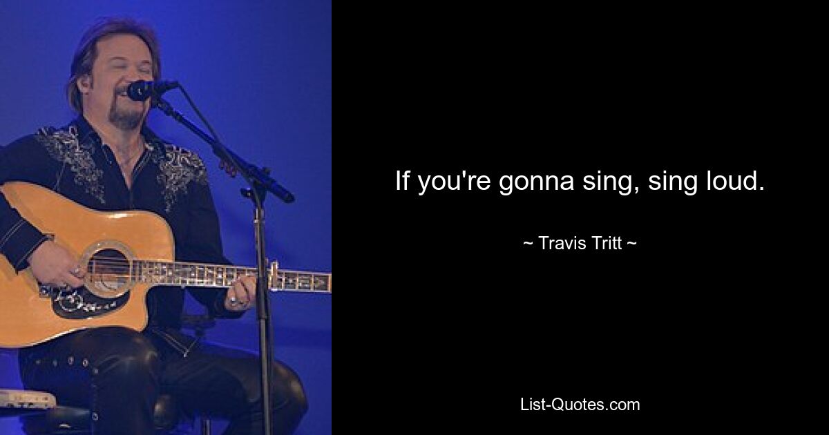 If you're gonna sing, sing loud. — © Travis Tritt