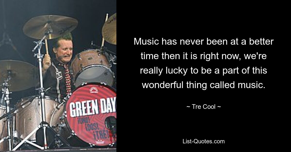 Music has never been at a better time then it is right now, we're really lucky to be a part of this wonderful thing called music. — © Tre Cool