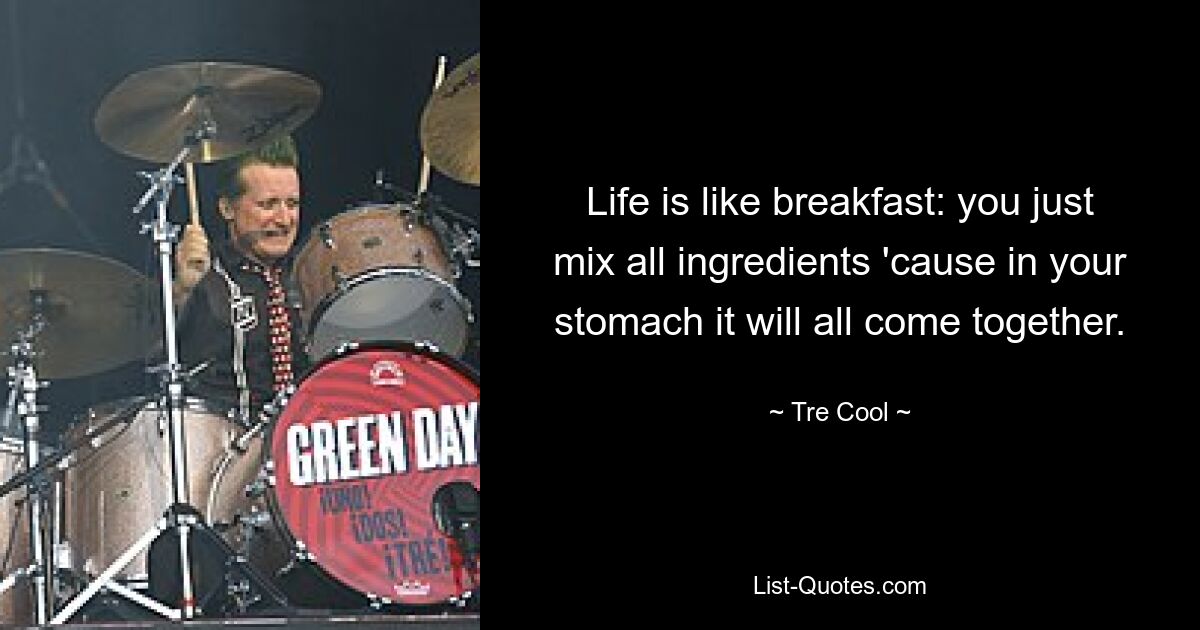 Life is like breakfast: you just mix all ingredients 'cause in your stomach it will all come together. — © Tre Cool