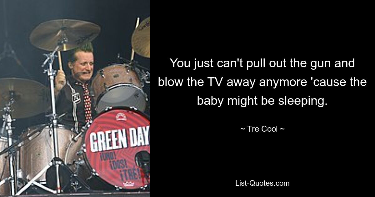 You just can't pull out the gun and blow the TV away anymore 'cause the baby might be sleeping. — © Tre Cool