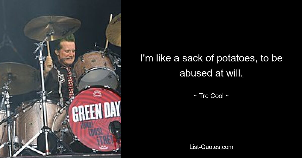 I'm like a sack of potatoes, to be abused at will. — © Tre Cool