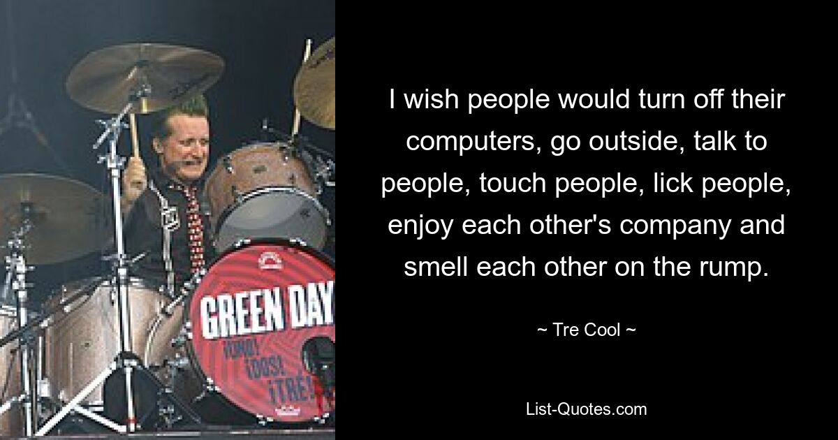 I wish people would turn off their computers, go outside, talk to people, touch people, lick people, enjoy each other's company and smell each other on the rump. — © Tre Cool