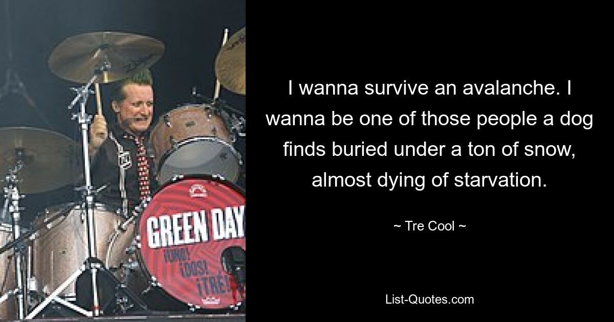 I wanna survive an avalanche. I wanna be one of those people a dog finds buried under a ton of snow, almost dying of starvation. — © Tre Cool