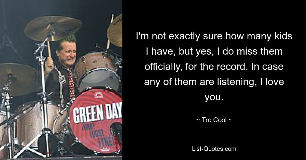 I'm not exactly sure how many kids I have, but yes, I do miss them officially, for the record. In case any of them are listening, I love you. — © Tre Cool