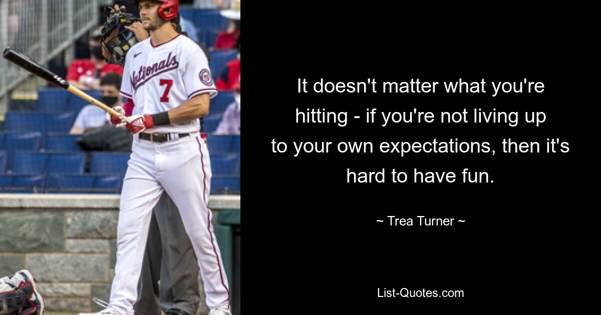 It doesn't matter what you're hitting - if you're not living up to your own expectations, then it's hard to have fun. — © Trea Turner