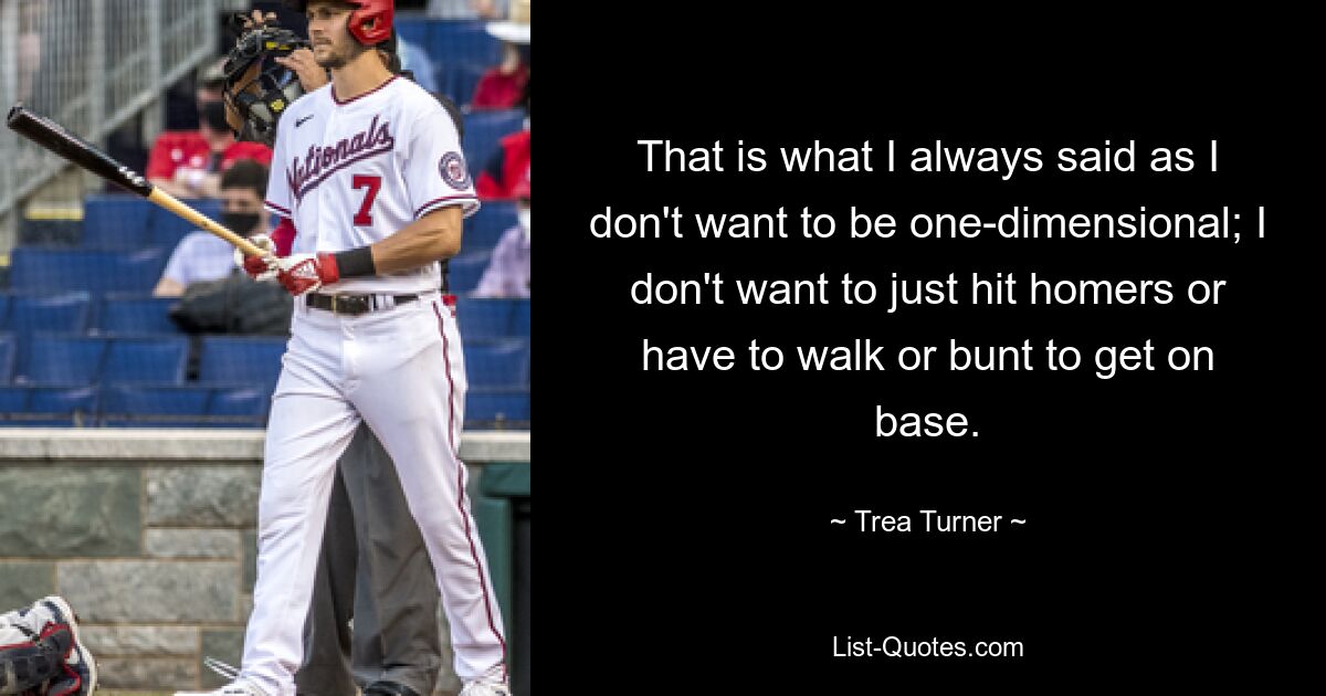 That is what I always said as I don't want to be one-dimensional; I don't want to just hit homers or have to walk or bunt to get on base. — © Trea Turner