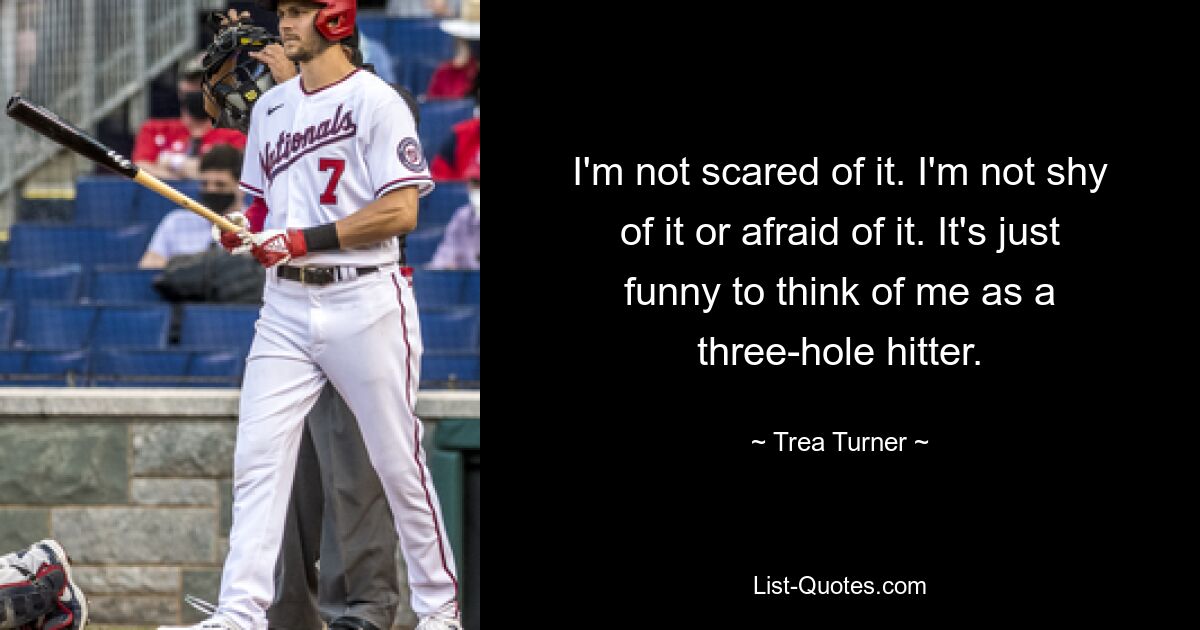 I'm not scared of it. I'm not shy of it or afraid of it. It's just funny to think of me as a three-hole hitter. — © Trea Turner