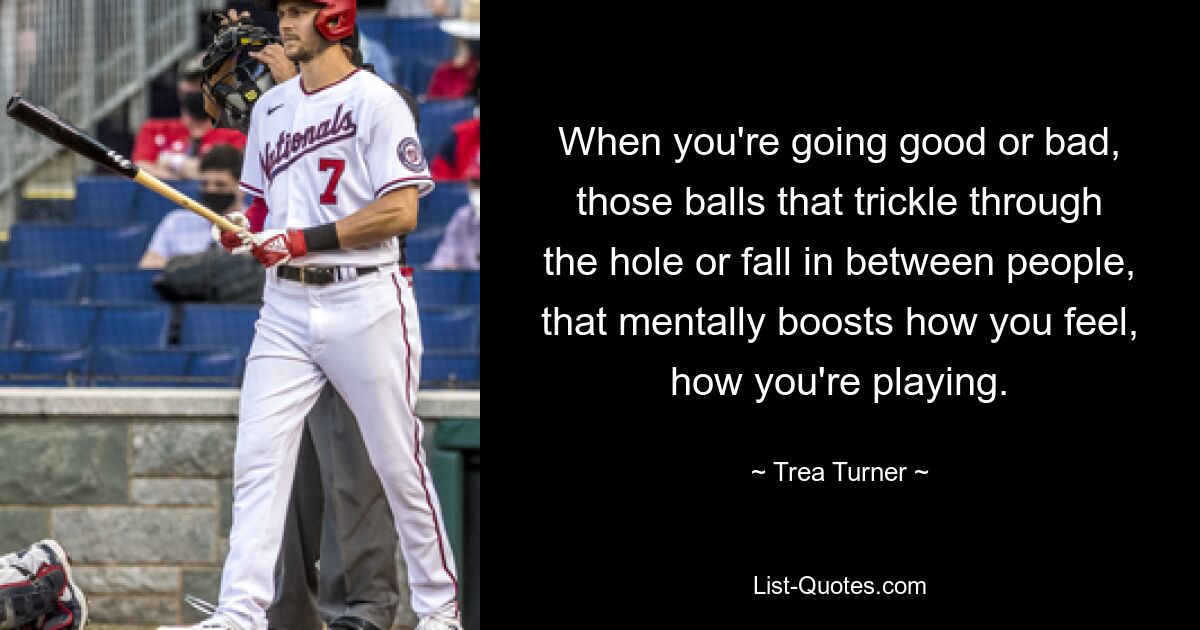 When you're going good or bad, those balls that trickle through the hole or fall in between people, that mentally boosts how you feel, how you're playing. — © Trea Turner