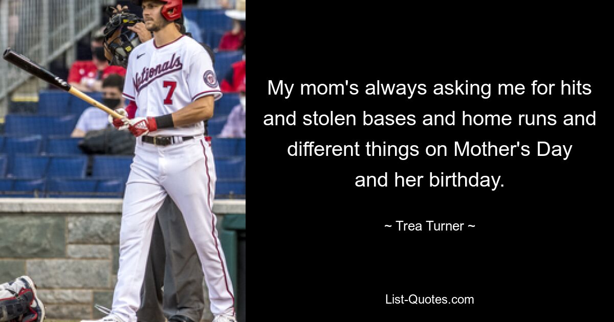 My mom's always asking me for hits and stolen bases and home runs and different things on Mother's Day and her birthday. — © Trea Turner