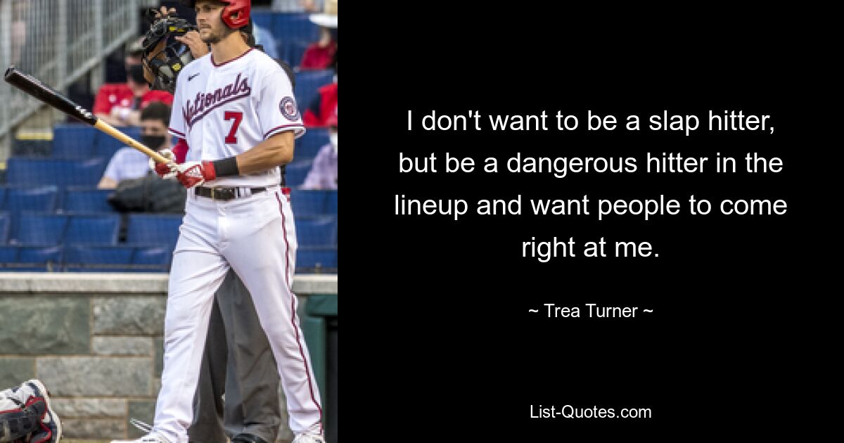 I don't want to be a slap hitter, but be a dangerous hitter in the lineup and want people to come right at me. — © Trea Turner