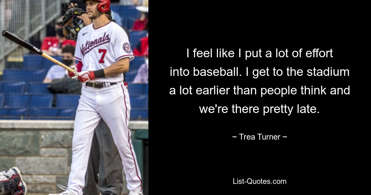 I feel like I put a lot of effort into baseball. I get to the stadium a lot earlier than people think and we're there pretty late. — © Trea Turner