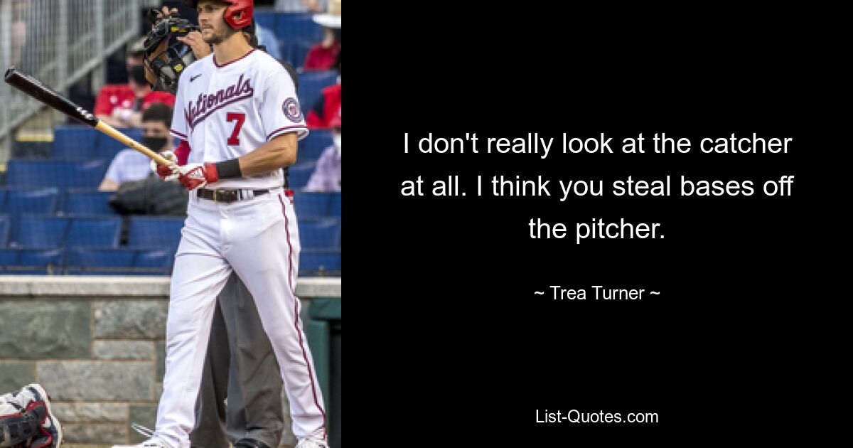 I don't really look at the catcher at all. I think you steal bases off the pitcher. — © Trea Turner