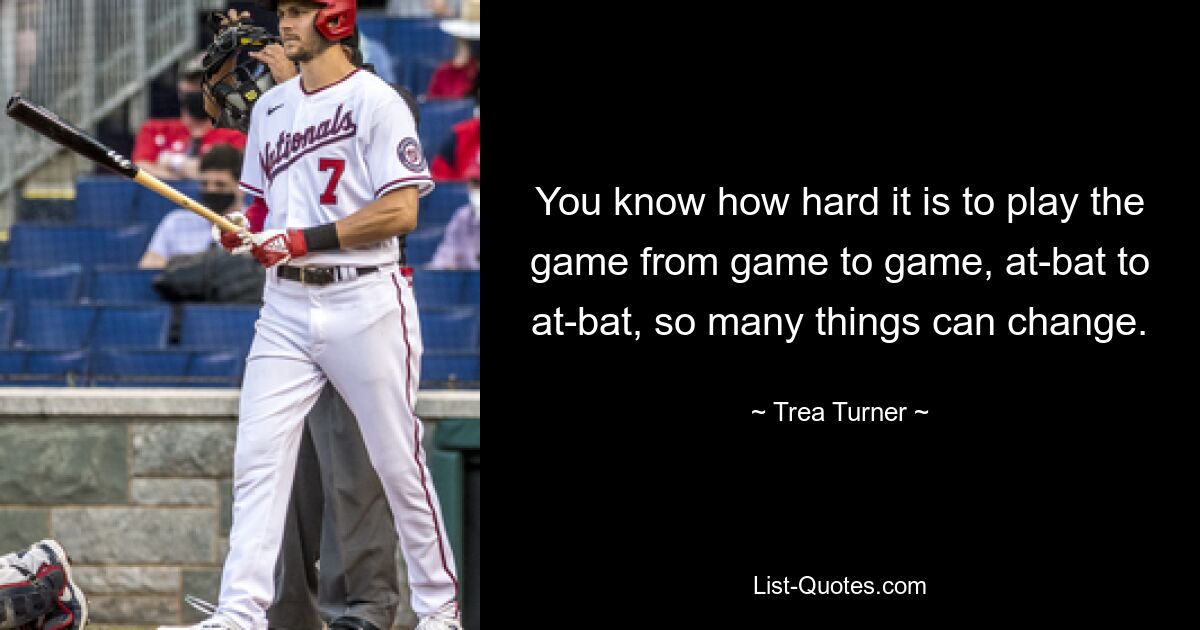 You know how hard it is to play the game from game to game, at-bat to at-bat, so many things can change. — © Trea Turner