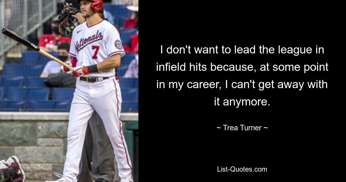 I don't want to lead the league in infield hits because, at some point in my career, I can't get away with it anymore. — © Trea Turner