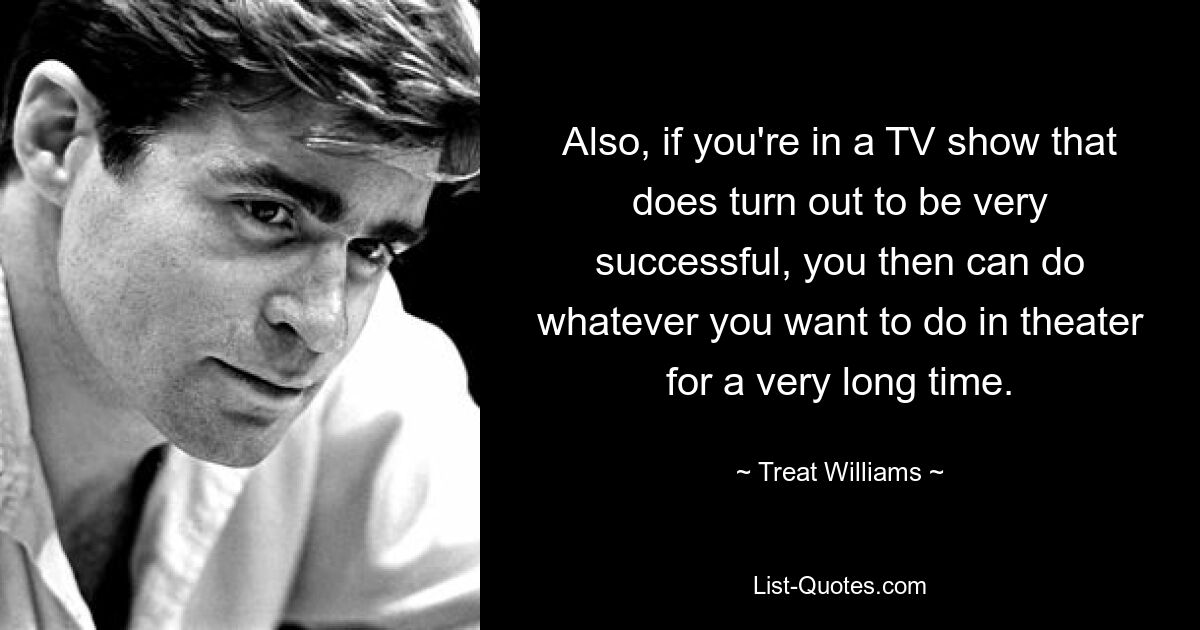 Also, if you're in a TV show that does turn out to be very successful, you then can do whatever you want to do in theater for a very long time. — © Treat Williams