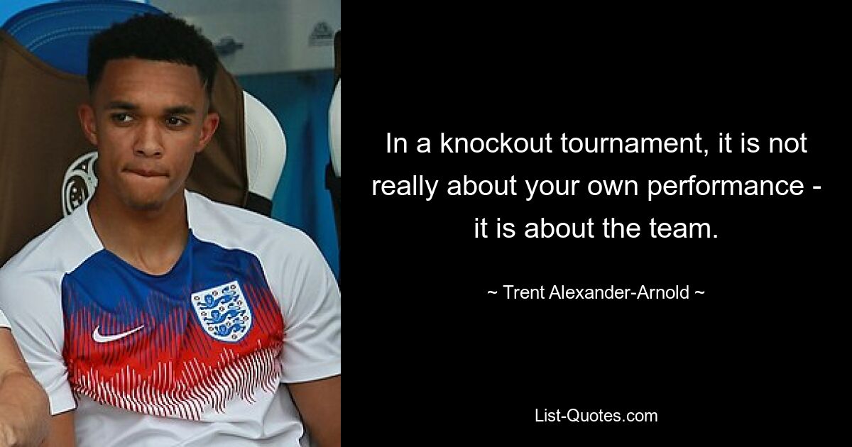 In a knockout tournament, it is not really about your own performance - it is about the team. — © Trent Alexander-Arnold