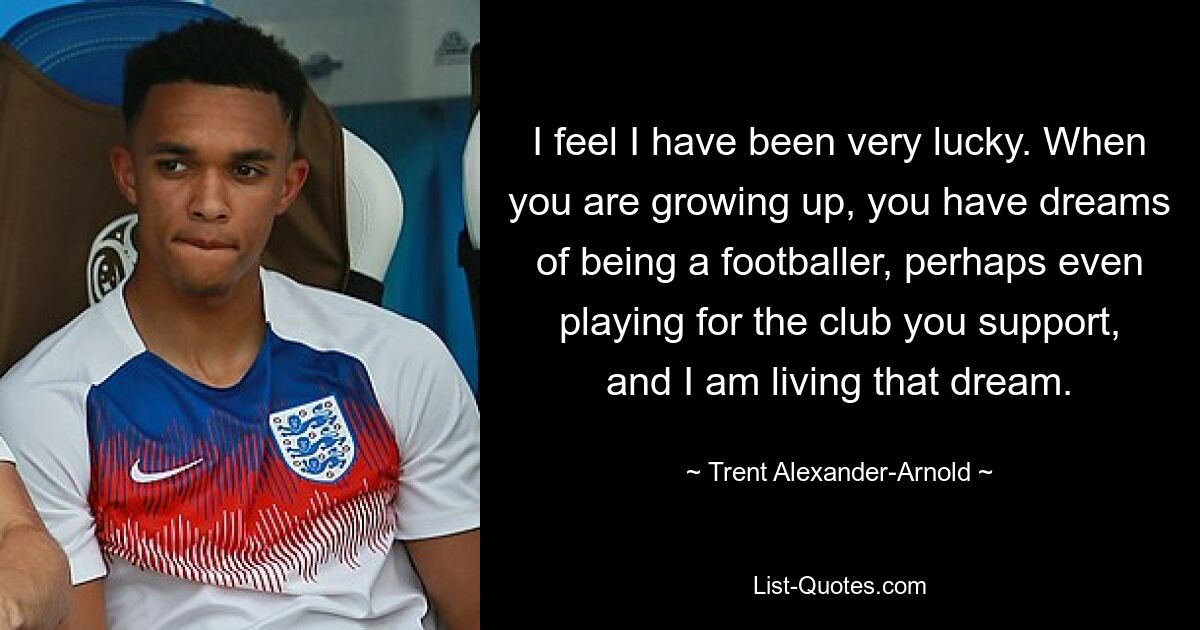 I feel I have been very lucky. When you are growing up, you have dreams of being a footballer, perhaps even playing for the club you support, and I am living that dream. — © Trent Alexander-Arnold