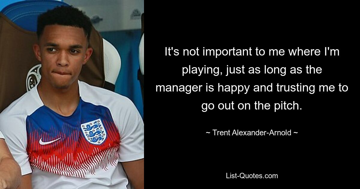 It's not important to me where I'm playing, just as long as the manager is happy and trusting me to go out on the pitch. — © Trent Alexander-Arnold