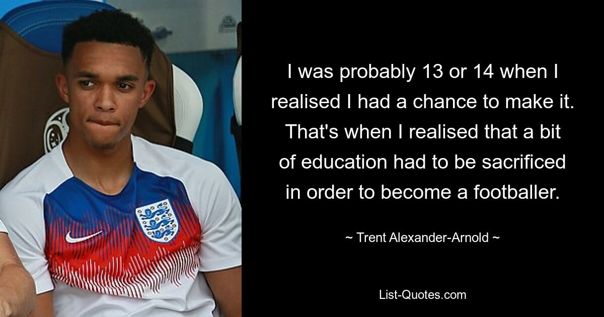 I was probably 13 or 14 when I realised I had a chance to make it. That's when I realised that a bit of education had to be sacrificed in order to become a footballer. — © Trent Alexander-Arnold