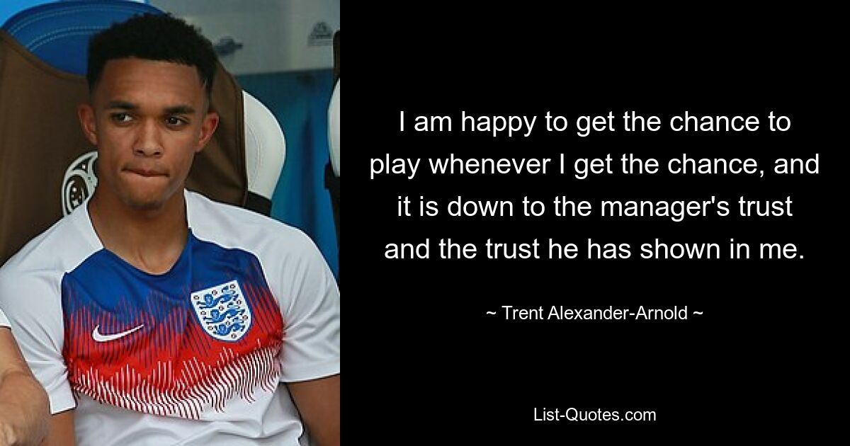 I am happy to get the chance to play whenever I get the chance, and it is down to the manager's trust and the trust he has shown in me. — © Trent Alexander-Arnold