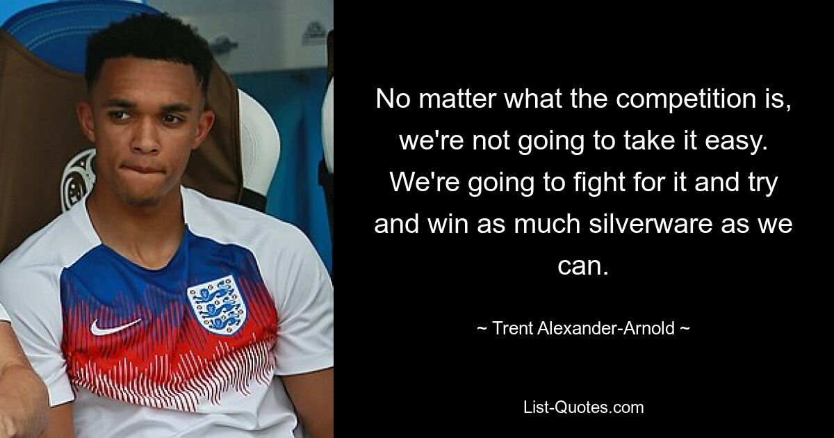 No matter what the competition is, we're not going to take it easy. We're going to fight for it and try and win as much silverware as we can. — © Trent Alexander-Arnold