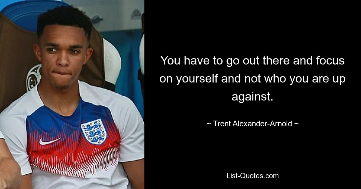 You have to go out there and focus on yourself and not who you are up against. — © Trent Alexander-Arnold