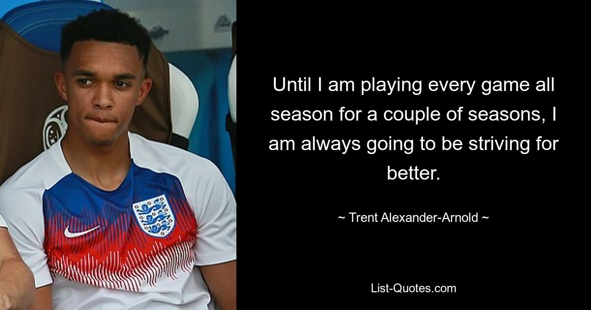 Until I am playing every game all season for a couple of seasons, I am always going to be striving for better. — © Trent Alexander-Arnold