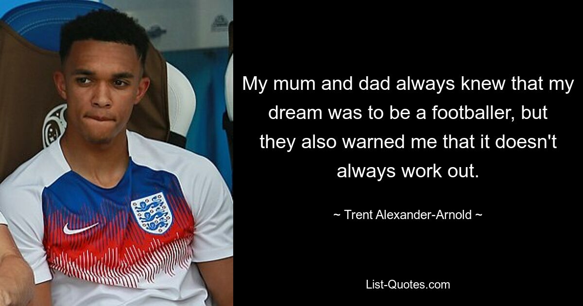 My mum and dad always knew that my dream was to be a footballer, but they also warned me that it doesn't always work out. — © Trent Alexander-Arnold