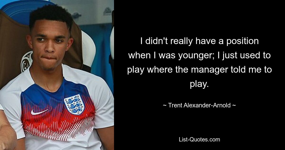 I didn't really have a position when I was younger; I just used to play where the manager told me to play. — © Trent Alexander-Arnold