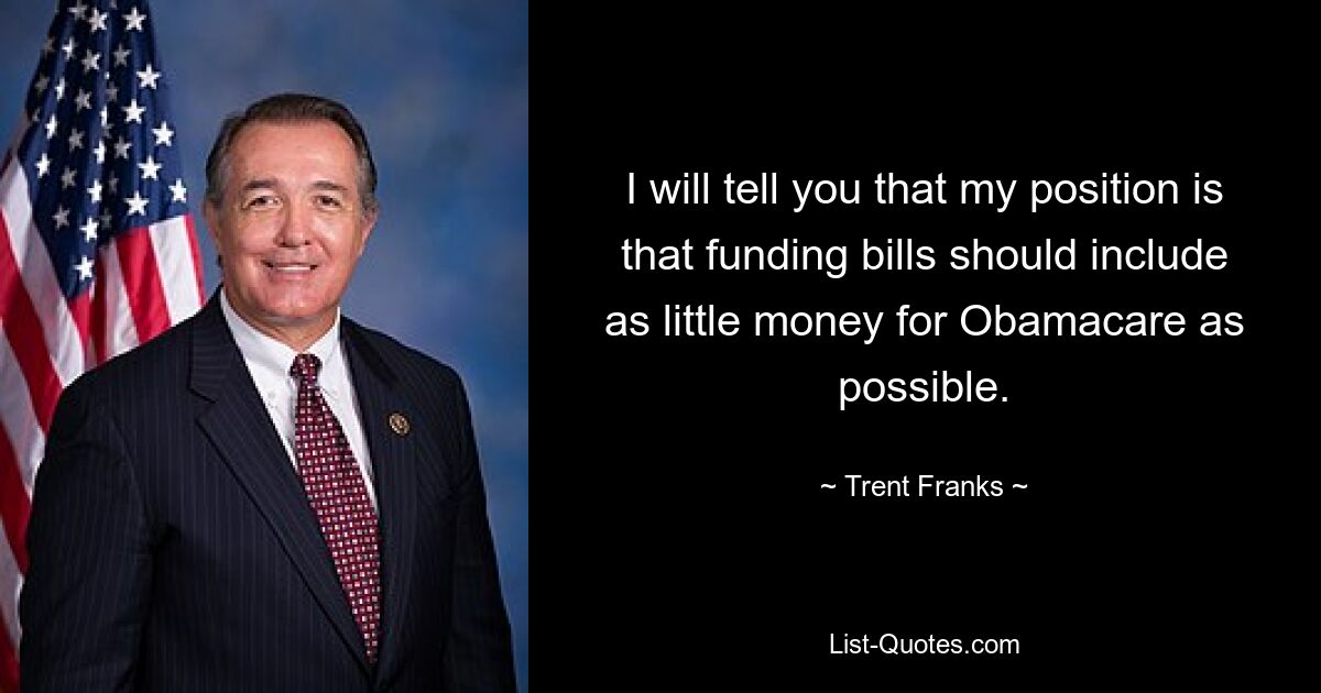 I will tell you that my position is that funding bills should include as little money for Obamacare as possible. — © Trent Franks