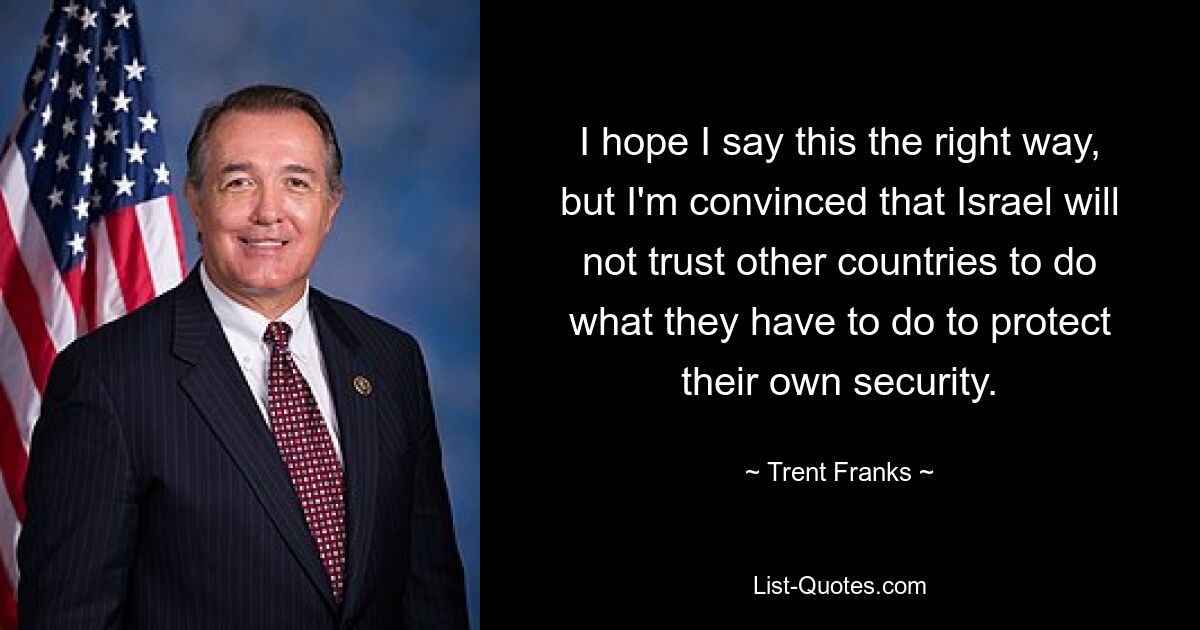 I hope I say this the right way, but I'm convinced that Israel will not trust other countries to do what they have to do to protect their own security. — © Trent Franks