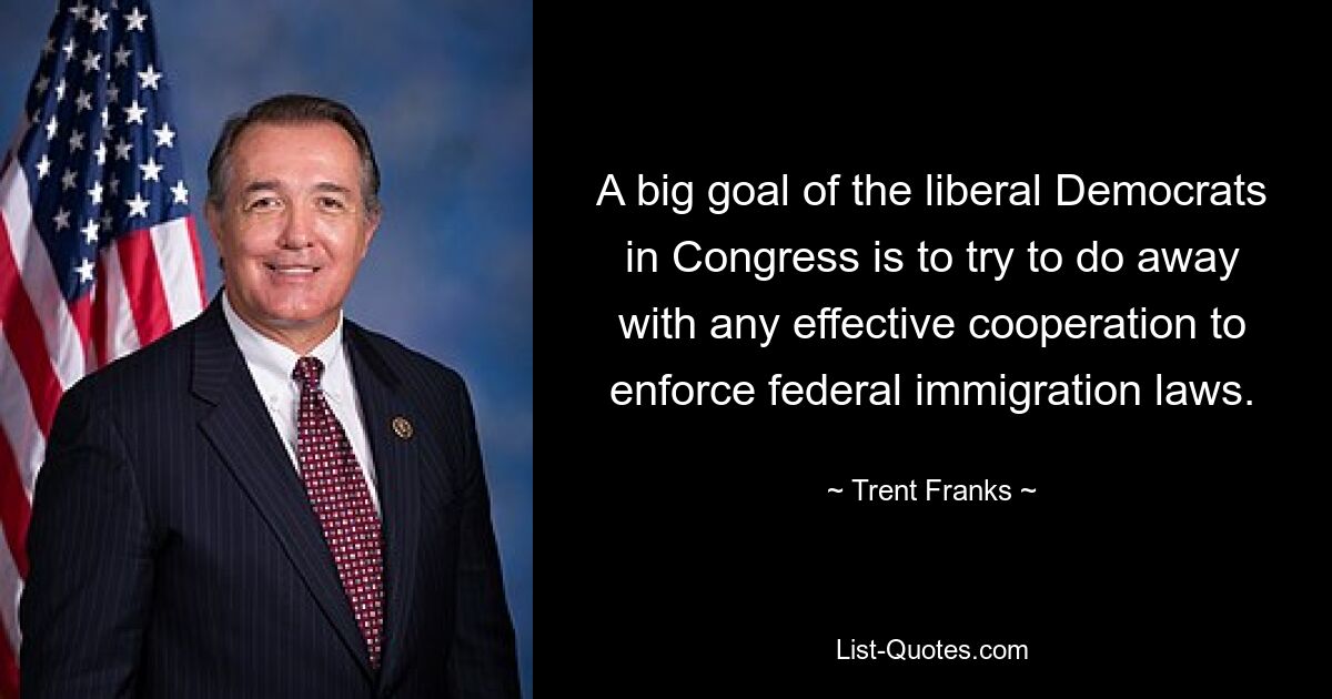 A big goal of the liberal Democrats in Congress is to try to do away with any effective cooperation to enforce federal immigration laws. — © Trent Franks