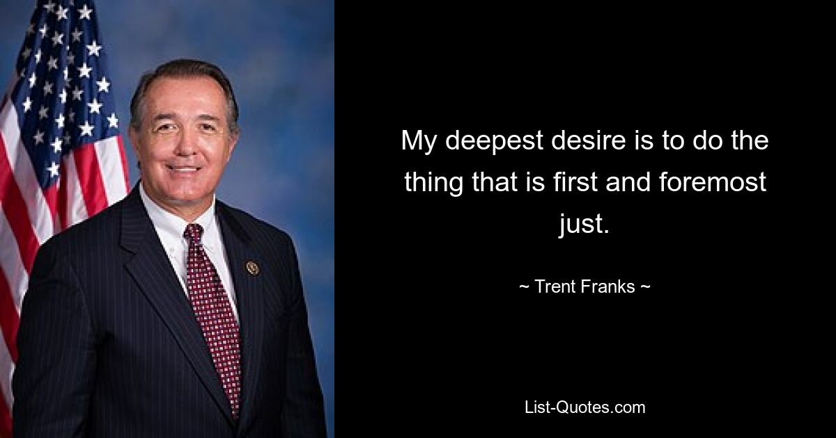 My deepest desire is to do the thing that is first and foremost just. — © Trent Franks