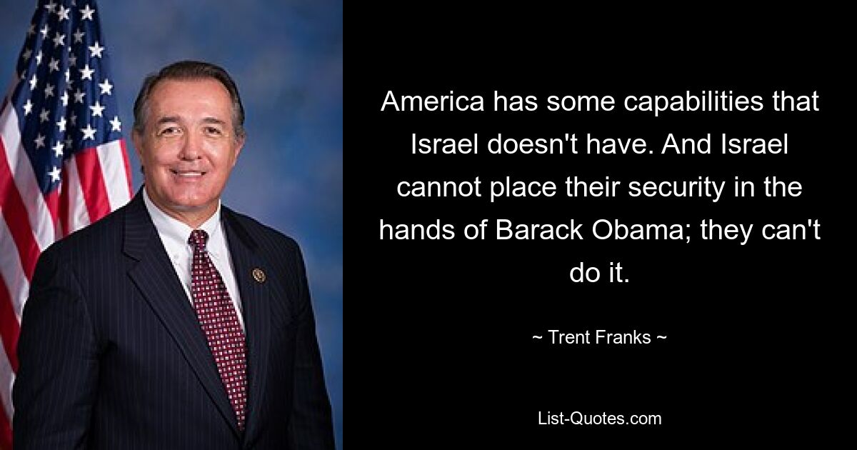 America has some capabilities that Israel doesn't have. And Israel cannot place their security in the hands of Barack Obama; they can't do it. — © Trent Franks