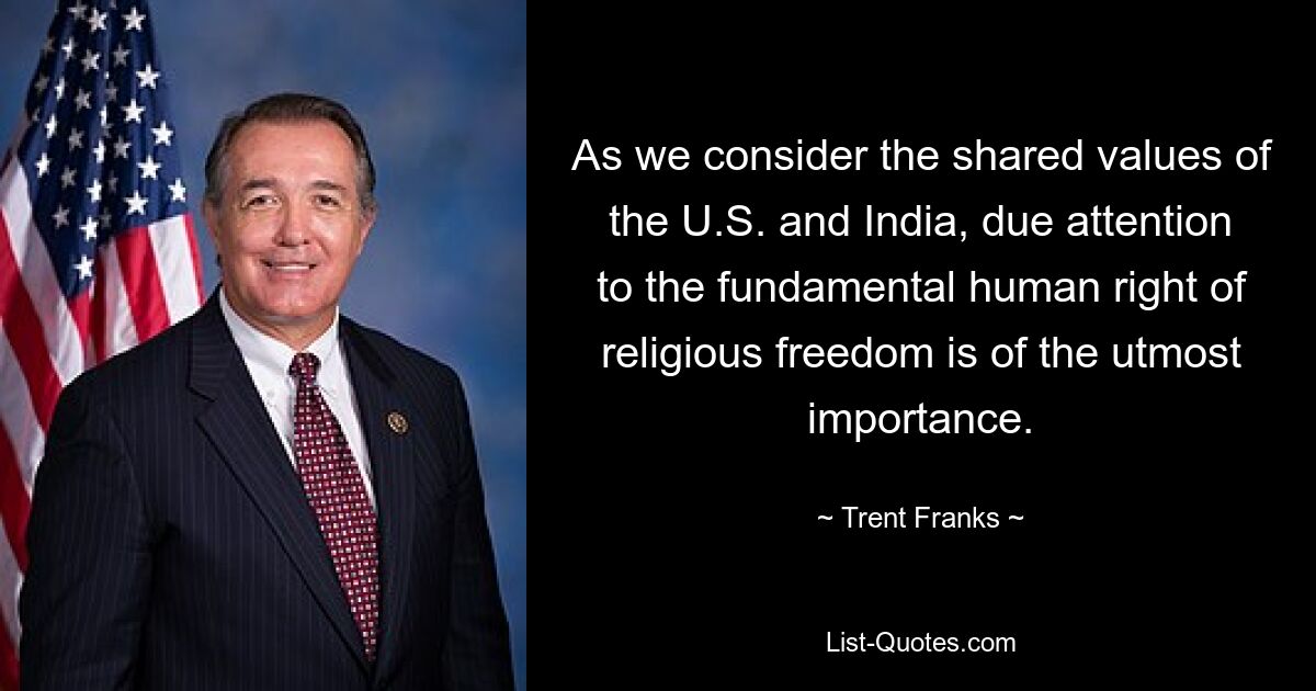 As we consider the shared values of the U.S. and India, due attention to the fundamental human right of religious freedom is of the utmost importance. — © Trent Franks