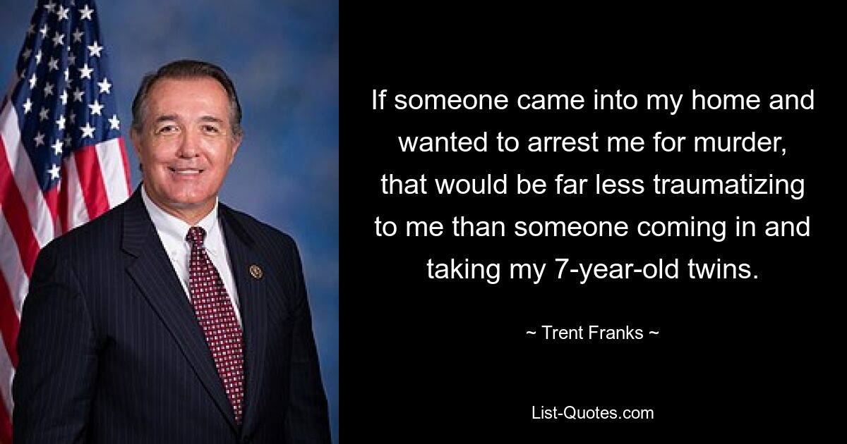 If someone came into my home and wanted to arrest me for murder, that would be far less traumatizing to me than someone coming in and taking my 7-year-old twins. — © Trent Franks