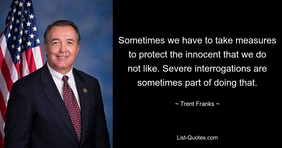 Sometimes we have to take measures to protect the innocent that we do not like. Severe interrogations are sometimes part of doing that. — © Trent Franks