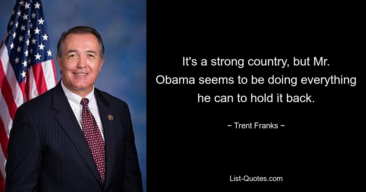 It's a strong country, but Mr. Obama seems to be doing everything he can to hold it back. — © Trent Franks