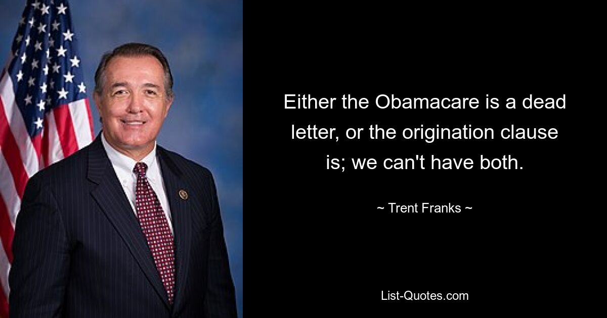 Either the Obamacare is a dead letter, or the origination clause is; we can't have both. — © Trent Franks