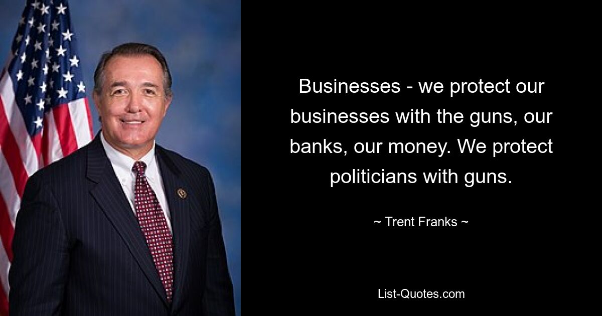 Businesses - we protect our businesses with the guns, our banks, our money. We protect politicians with guns. — © Trent Franks