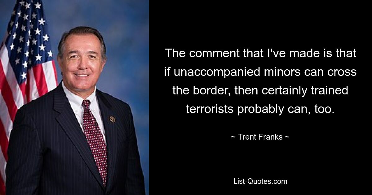 The comment that I've made is that if unaccompanied minors can cross the border, then certainly trained terrorists probably can, too. — © Trent Franks