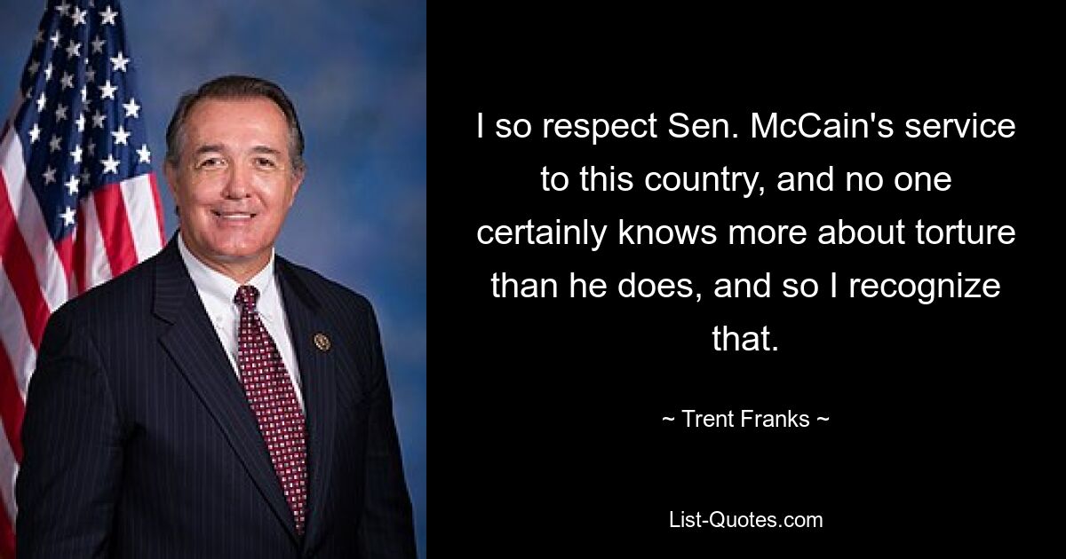 I so respect Sen. McCain's service to this country, and no one certainly knows more about torture than he does, and so I recognize that. — © Trent Franks