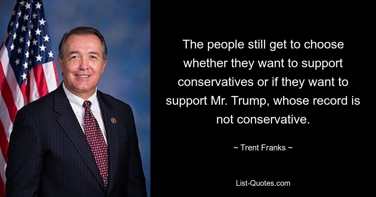 The people still get to choose whether they want to support conservatives or if they want to support Mr. Trump, whose record is not conservative. — © Trent Franks